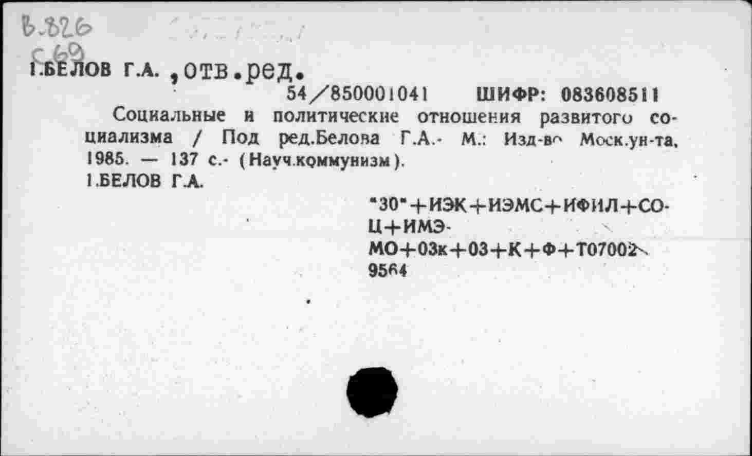 ﻿Ъ.Ъ1Ь	.у
ПЕЛОВ г.а. ,отв.ред.
54/850001041 ШИФР: 083608511
Социальные и политические отношения развитого социализма / Под ред.Белова Г .А.- М.: Изд-в^> Моск.ун-та, 1985. — 137 с.- (Науч.коммунизм).
1.БЕЛОВ Г.А.
•зо-+иэк+иэмс+ифил+со-и+имэ-
МО+03к+03+К+Ф+Т07002х
9584